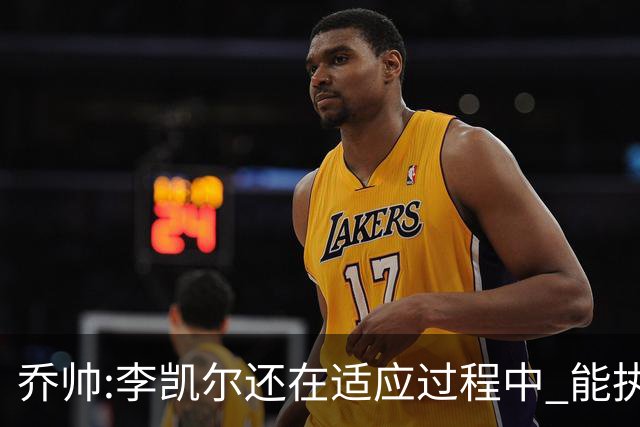 乔帅:李凯尔还在适应过程中 能执教他真的很棒